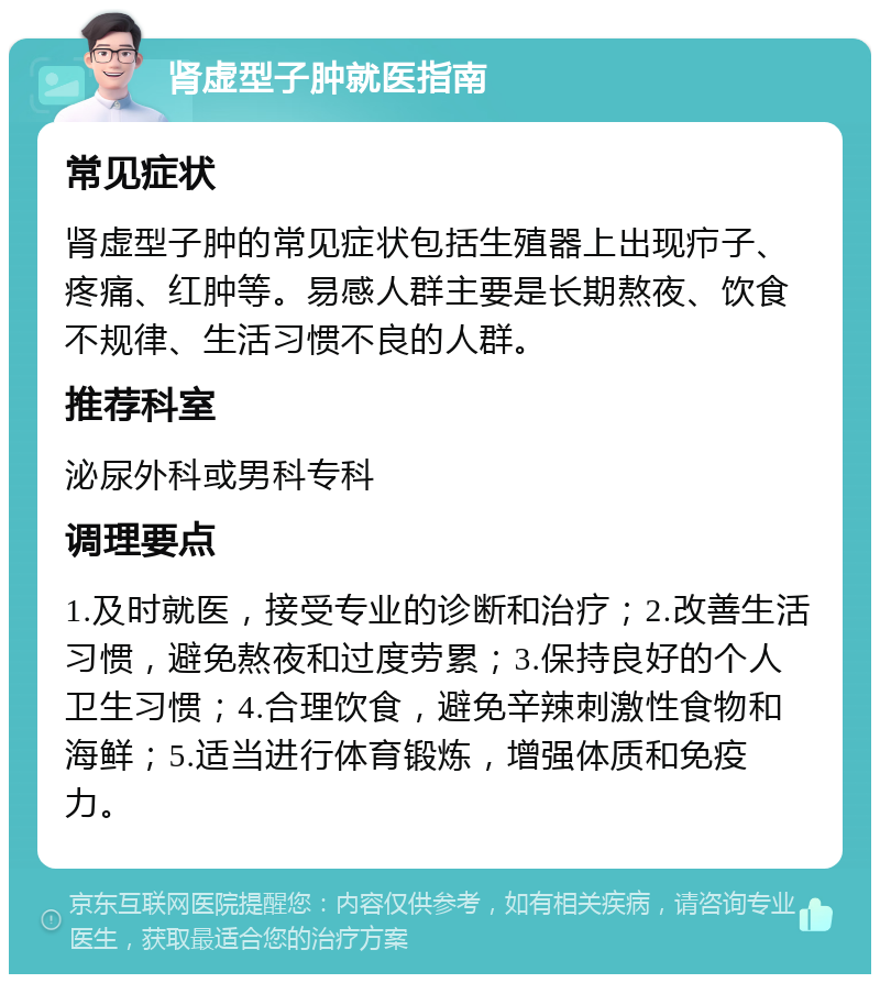 肾虚型子肿就医指南 常见症状 肾虚型子肿的常见症状包括生殖器上出现疖子、疼痛、红肿等。易感人群主要是长期熬夜、饮食不规律、生活习惯不良的人群。 推荐科室 泌尿外科或男科专科 调理要点 1.及时就医，接受专业的诊断和治疗；2.改善生活习惯，避免熬夜和过度劳累；3.保持良好的个人卫生习惯；4.合理饮食，避免辛辣刺激性食物和海鲜；5.适当进行体育锻炼，增强体质和免疫力。