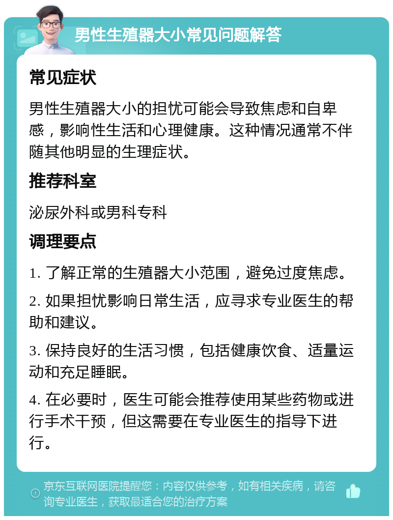 男性生殖器大小常见问题解答 常见症状 男性生殖器大小的担忧可能会导致焦虑和自卑感，影响性生活和心理健康。这种情况通常不伴随其他明显的生理症状。 推荐科室 泌尿外科或男科专科 调理要点 1. 了解正常的生殖器大小范围，避免过度焦虑。 2. 如果担忧影响日常生活，应寻求专业医生的帮助和建议。 3. 保持良好的生活习惯，包括健康饮食、适量运动和充足睡眠。 4. 在必要时，医生可能会推荐使用某些药物或进行手术干预，但这需要在专业医生的指导下进行。