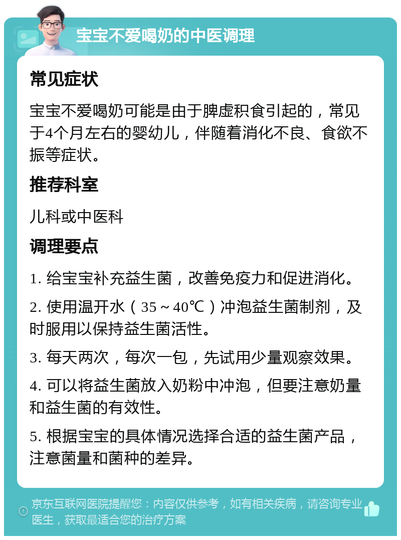 宝宝不爱喝奶的中医调理 常见症状 宝宝不爱喝奶可能是由于脾虚积食引起的，常见于4个月左右的婴幼儿，伴随着消化不良、食欲不振等症状。 推荐科室 儿科或中医科 调理要点 1. 给宝宝补充益生菌，改善免疫力和促进消化。 2. 使用温开水（35～40℃）冲泡益生菌制剂，及时服用以保持益生菌活性。 3. 每天两次，每次一包，先试用少量观察效果。 4. 可以将益生菌放入奶粉中冲泡，但要注意奶量和益生菌的有效性。 5. 根据宝宝的具体情况选择合适的益生菌产品，注意菌量和菌种的差异。