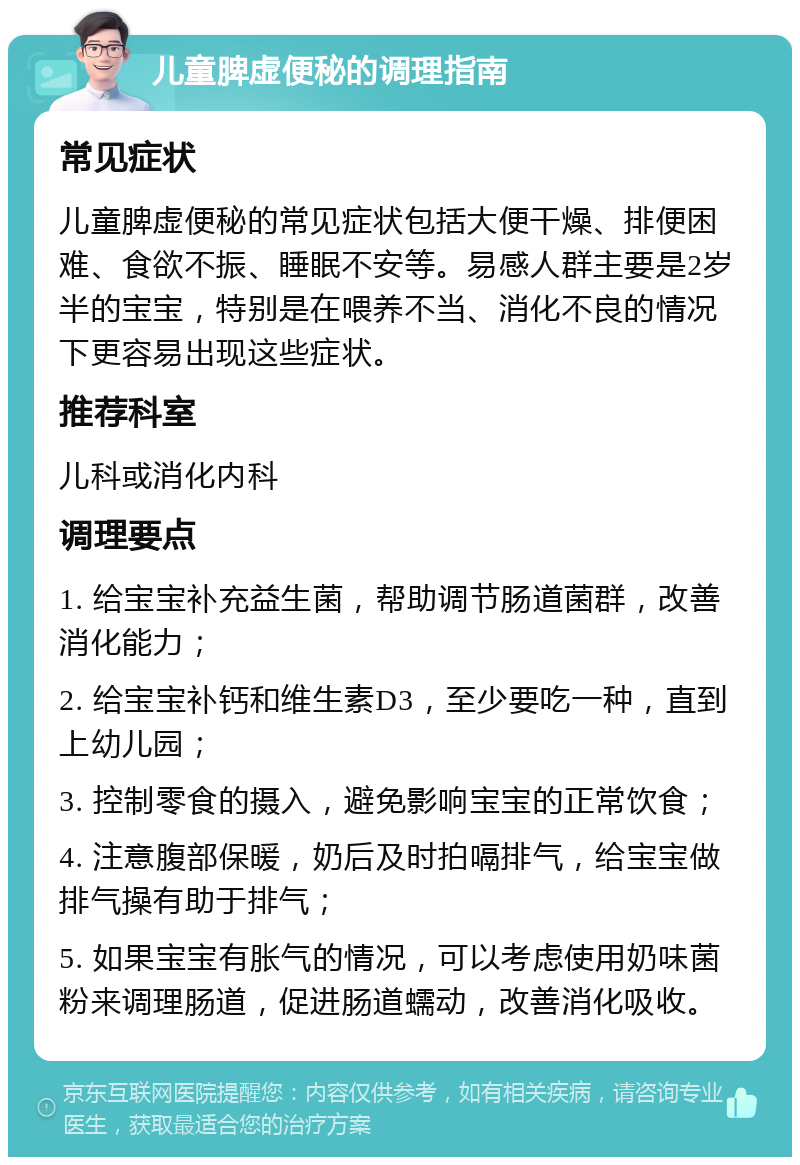 儿童脾虚便秘的调理指南 常见症状 儿童脾虚便秘的常见症状包括大便干燥、排便困难、食欲不振、睡眠不安等。易感人群主要是2岁半的宝宝，特别是在喂养不当、消化不良的情况下更容易出现这些症状。 推荐科室 儿科或消化内科 调理要点 1. 给宝宝补充益生菌，帮助调节肠道菌群，改善消化能力； 2. 给宝宝补钙和维生素D3，至少要吃一种，直到上幼儿园； 3. 控制零食的摄入，避免影响宝宝的正常饮食； 4. 注意腹部保暖，奶后及时拍嗝排气，给宝宝做排气操有助于排气； 5. 如果宝宝有胀气的情况，可以考虑使用奶味菌粉来调理肠道，促进肠道蠕动，改善消化吸收。