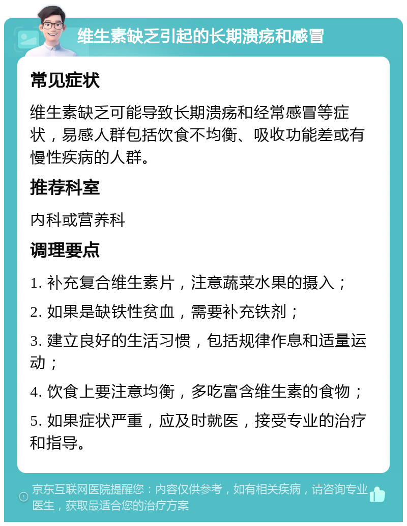 维生素缺乏引起的长期溃疡和感冒 常见症状 维生素缺乏可能导致长期溃疡和经常感冒等症状，易感人群包括饮食不均衡、吸收功能差或有慢性疾病的人群。 推荐科室 内科或营养科 调理要点 1. 补充复合维生素片，注意蔬菜水果的摄入； 2. 如果是缺铁性贫血，需要补充铁剂； 3. 建立良好的生活习惯，包括规律作息和适量运动； 4. 饮食上要注意均衡，多吃富含维生素的食物； 5. 如果症状严重，应及时就医，接受专业的治疗和指导。