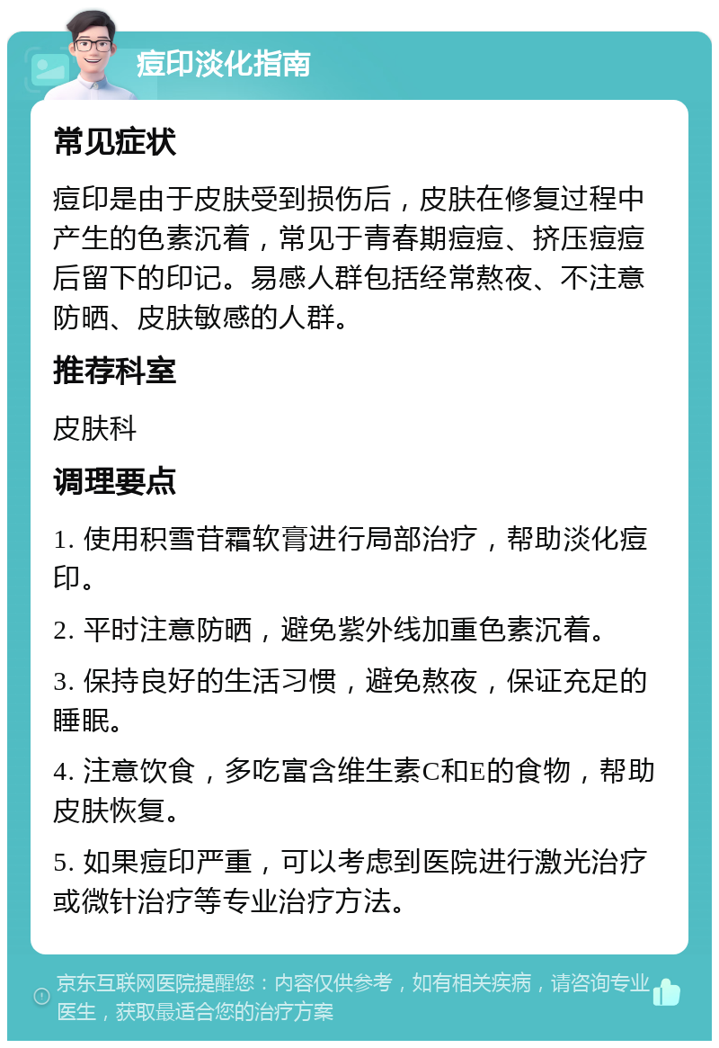 痘印淡化指南 常见症状 痘印是由于皮肤受到损伤后，皮肤在修复过程中产生的色素沉着，常见于青春期痘痘、挤压痘痘后留下的印记。易感人群包括经常熬夜、不注意防晒、皮肤敏感的人群。 推荐科室 皮肤科 调理要点 1. 使用积雪苷霜软膏进行局部治疗，帮助淡化痘印。 2. 平时注意防晒，避免紫外线加重色素沉着。 3. 保持良好的生活习惯，避免熬夜，保证充足的睡眠。 4. 注意饮食，多吃富含维生素C和E的食物，帮助皮肤恢复。 5. 如果痘印严重，可以考虑到医院进行激光治疗或微针治疗等专业治疗方法。