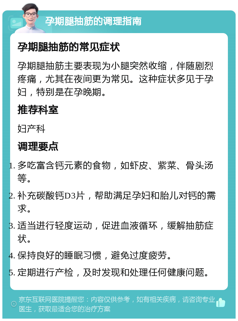 孕期腿抽筋的调理指南 孕期腿抽筋的常见症状 孕期腿抽筋主要表现为小腿突然收缩，伴随剧烈疼痛，尤其在夜间更为常见。这种症状多见于孕妇，特别是在孕晚期。 推荐科室 妇产科 调理要点 多吃富含钙元素的食物，如虾皮、紫菜、骨头汤等。 补充碳酸钙D3片，帮助满足孕妇和胎儿对钙的需求。 适当进行轻度运动，促进血液循环，缓解抽筋症状。 保持良好的睡眠习惯，避免过度疲劳。 定期进行产检，及时发现和处理任何健康问题。