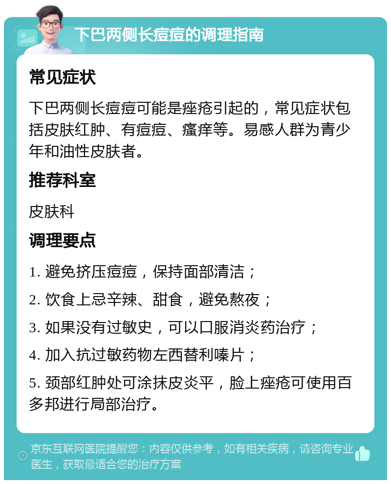 下巴两侧长痘痘的调理指南 常见症状 下巴两侧长痘痘可能是痤疮引起的，常见症状包括皮肤红肿、有痘痘、瘙痒等。易感人群为青少年和油性皮肤者。 推荐科室 皮肤科 调理要点 1. 避免挤压痘痘，保持面部清洁； 2. 饮食上忌辛辣、甜食，避免熬夜； 3. 如果没有过敏史，可以口服消炎药治疗； 4. 加入抗过敏药物左西替利嗪片； 5. 颈部红肿处可涂抹皮炎平，脸上痤疮可使用百多邦进行局部治疗。