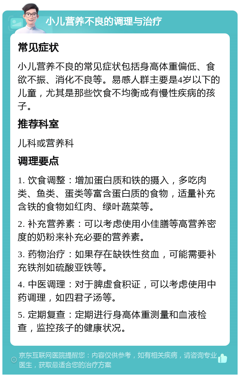 小儿营养不良的调理与治疗 常见症状 小儿营养不良的常见症状包括身高体重偏低、食欲不振、消化不良等。易感人群主要是4岁以下的儿童，尤其是那些饮食不均衡或有慢性疾病的孩子。 推荐科室 儿科或营养科 调理要点 1. 饮食调整：增加蛋白质和铁的摄入，多吃肉类、鱼类、蛋类等富含蛋白质的食物，适量补充含铁的食物如红肉、绿叶蔬菜等。 2. 补充营养素：可以考虑使用小佳膳等高营养密度的奶粉来补充必要的营养素。 3. 药物治疗：如果存在缺铁性贫血，可能需要补充铁剂如硫酸亚铁等。 4. 中医调理：对于脾虚食积证，可以考虑使用中药调理，如四君子汤等。 5. 定期复查：定期进行身高体重测量和血液检查，监控孩子的健康状况。