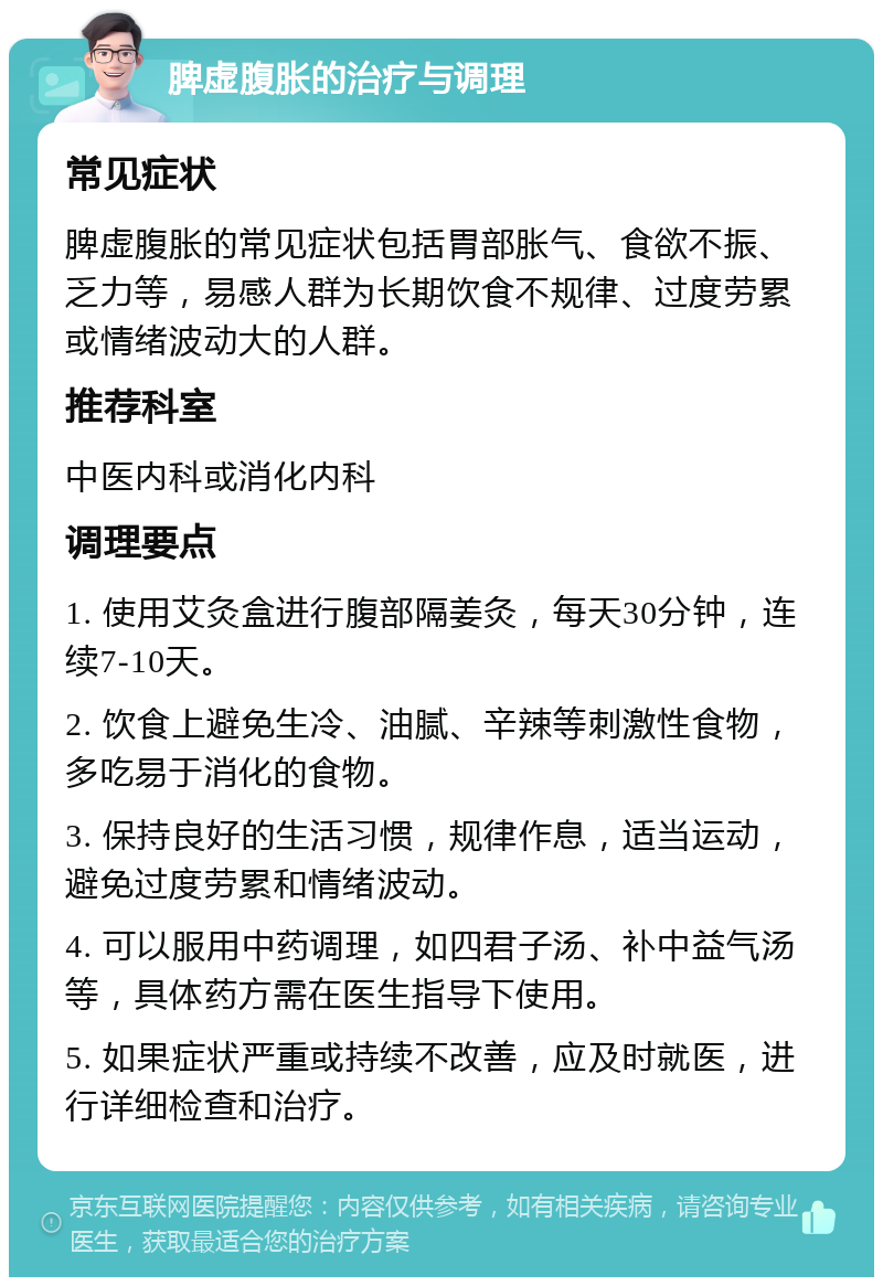 脾虚腹胀的治疗与调理 常见症状 脾虚腹胀的常见症状包括胃部胀气、食欲不振、乏力等，易感人群为长期饮食不规律、过度劳累或情绪波动大的人群。 推荐科室 中医内科或消化内科 调理要点 1. 使用艾灸盒进行腹部隔姜灸，每天30分钟，连续7-10天。 2. 饮食上避免生冷、油腻、辛辣等刺激性食物，多吃易于消化的食物。 3. 保持良好的生活习惯，规律作息，适当运动，避免过度劳累和情绪波动。 4. 可以服用中药调理，如四君子汤、补中益气汤等，具体药方需在医生指导下使用。 5. 如果症状严重或持续不改善，应及时就医，进行详细检查和治疗。