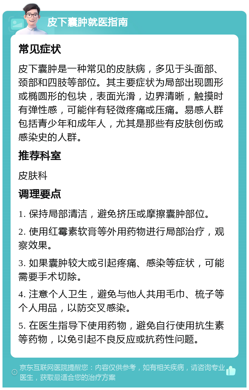 皮下囊肿就医指南 常见症状 皮下囊肿是一种常见的皮肤病，多见于头面部、颈部和四肢等部位。其主要症状为局部出现圆形或椭圆形的包块，表面光滑，边界清晰，触摸时有弹性感，可能伴有轻微疼痛或压痛。易感人群包括青少年和成年人，尤其是那些有皮肤创伤或感染史的人群。 推荐科室 皮肤科 调理要点 1. 保持局部清洁，避免挤压或摩擦囊肿部位。 2. 使用红霉素软膏等外用药物进行局部治疗，观察效果。 3. 如果囊肿较大或引起疼痛、感染等症状，可能需要手术切除。 4. 注意个人卫生，避免与他人共用毛巾、梳子等个人用品，以防交叉感染。 5. 在医生指导下使用药物，避免自行使用抗生素等药物，以免引起不良反应或抗药性问题。