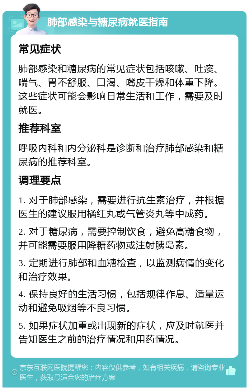 肺部感染与糖尿病就医指南 常见症状 肺部感染和糖尿病的常见症状包括咳嗽、吐痰、喘气、胃不舒服、口渴、嘴皮干燥和体重下降。这些症状可能会影响日常生活和工作，需要及时就医。 推荐科室 呼吸内科和内分泌科是诊断和治疗肺部感染和糖尿病的推荐科室。 调理要点 1. 对于肺部感染，需要进行抗生素治疗，并根据医生的建议服用橘红丸或气管炎丸等中成药。 2. 对于糖尿病，需要控制饮食，避免高糖食物，并可能需要服用降糖药物或注射胰岛素。 3. 定期进行肺部和血糖检查，以监测病情的变化和治疗效果。 4. 保持良好的生活习惯，包括规律作息、适量运动和避免吸烟等不良习惯。 5. 如果症状加重或出现新的症状，应及时就医并告知医生之前的治疗情况和用药情况。