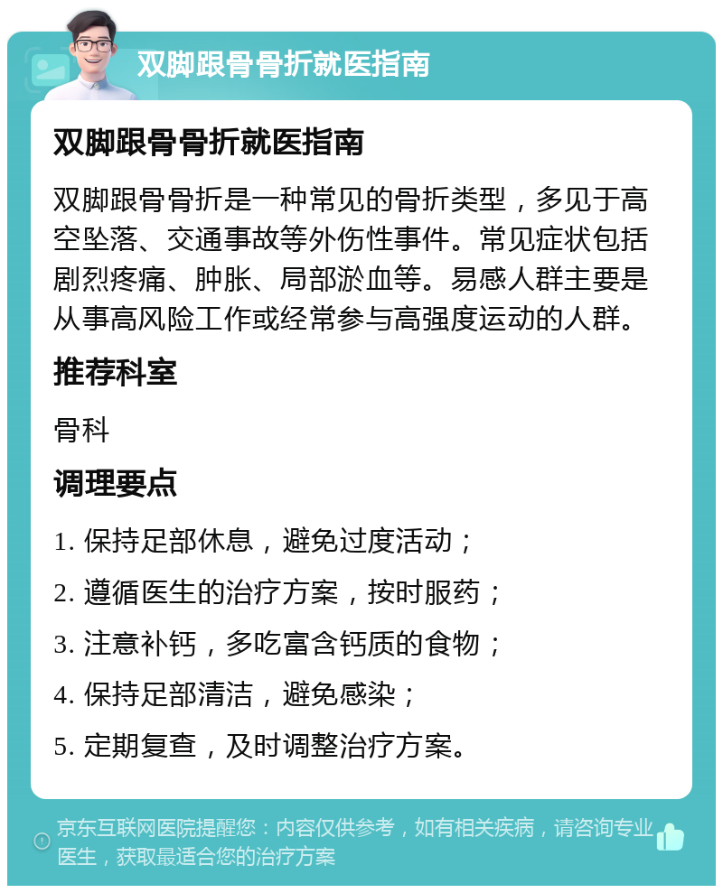 双脚跟骨骨折就医指南 双脚跟骨骨折就医指南 双脚跟骨骨折是一种常见的骨折类型，多见于高空坠落、交通事故等外伤性事件。常见症状包括剧烈疼痛、肿胀、局部淤血等。易感人群主要是从事高风险工作或经常参与高强度运动的人群。 推荐科室 骨科 调理要点 1. 保持足部休息，避免过度活动； 2. 遵循医生的治疗方案，按时服药； 3. 注意补钙，多吃富含钙质的食物； 4. 保持足部清洁，避免感染； 5. 定期复查，及时调整治疗方案。