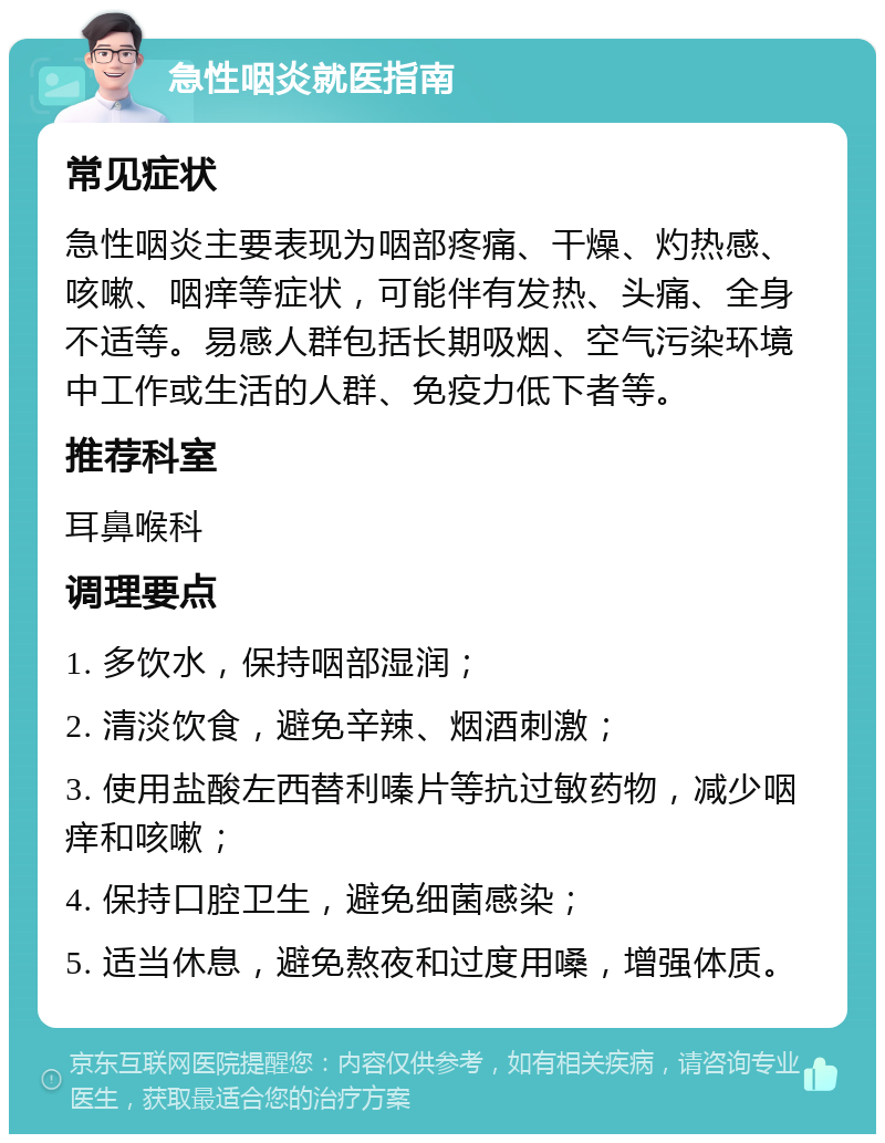 急性咽炎就医指南 常见症状 急性咽炎主要表现为咽部疼痛、干燥、灼热感、咳嗽、咽痒等症状，可能伴有发热、头痛、全身不适等。易感人群包括长期吸烟、空气污染环境中工作或生活的人群、免疫力低下者等。 推荐科室 耳鼻喉科 调理要点 1. 多饮水，保持咽部湿润； 2. 清淡饮食，避免辛辣、烟酒刺激； 3. 使用盐酸左西替利嗪片等抗过敏药物，减少咽痒和咳嗽； 4. 保持口腔卫生，避免细菌感染； 5. 适当休息，避免熬夜和过度用嗓，增强体质。