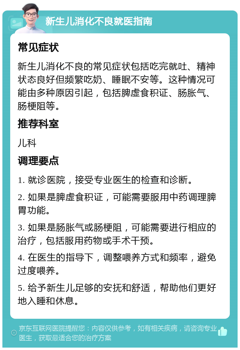 新生儿消化不良就医指南 常见症状 新生儿消化不良的常见症状包括吃完就吐、精神状态良好但频繁吃奶、睡眠不安等。这种情况可能由多种原因引起，包括脾虚食积证、肠胀气、肠梗阻等。 推荐科室 儿科 调理要点 1. 就诊医院，接受专业医生的检查和诊断。 2. 如果是脾虚食积证，可能需要服用中药调理脾胃功能。 3. 如果是肠胀气或肠梗阻，可能需要进行相应的治疗，包括服用药物或手术干预。 4. 在医生的指导下，调整喂养方式和频率，避免过度喂养。 5. 给予新生儿足够的安抚和舒适，帮助他们更好地入睡和休息。