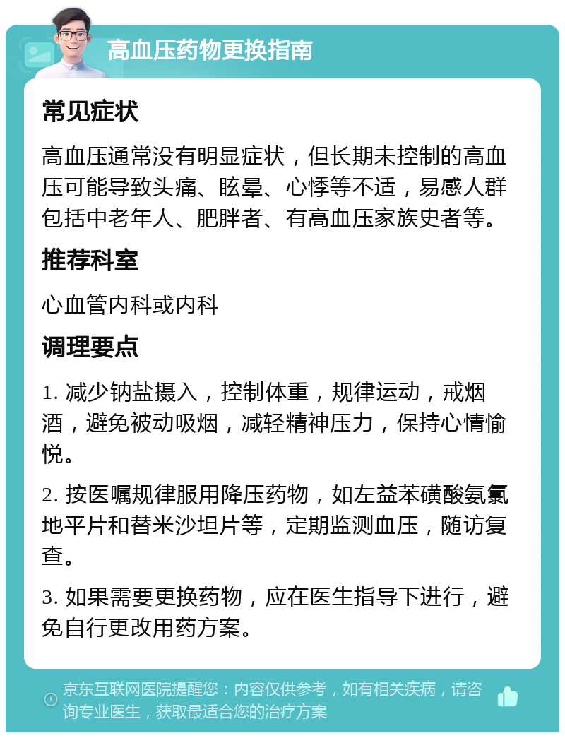 高血压药物更换指南 常见症状 高血压通常没有明显症状，但长期未控制的高血压可能导致头痛、眩晕、心悸等不适，易感人群包括中老年人、肥胖者、有高血压家族史者等。 推荐科室 心血管内科或内科 调理要点 1. 减少钠盐摄入，控制体重，规律运动，戒烟酒，避免被动吸烟，减轻精神压力，保持心情愉悦。 2. 按医嘱规律服用降压药物，如左益苯磺酸氨氯地平片和替米沙坦片等，定期监测血压，随访复查。 3. 如果需要更换药物，应在医生指导下进行，避免自行更改用药方案。