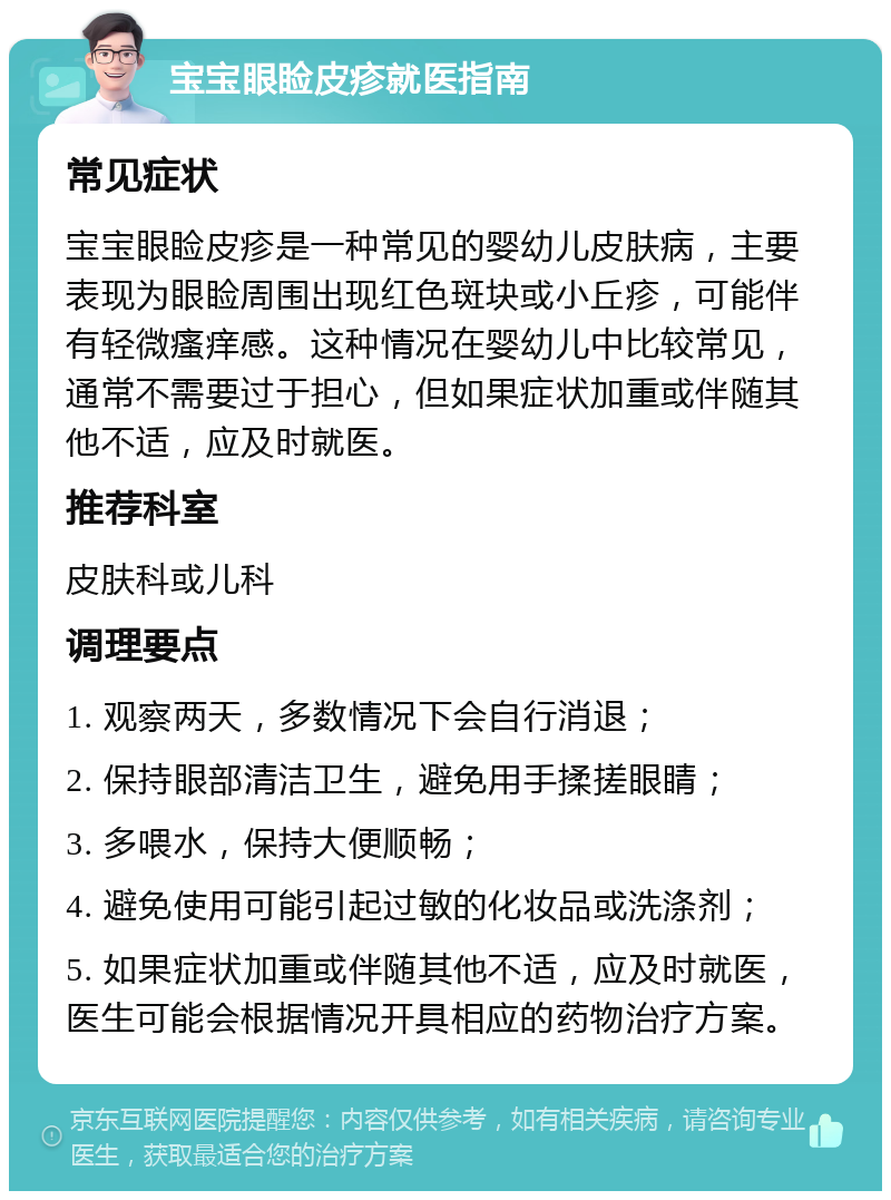 宝宝眼睑皮疹就医指南 常见症状 宝宝眼睑皮疹是一种常见的婴幼儿皮肤病，主要表现为眼睑周围出现红色斑块或小丘疹，可能伴有轻微瘙痒感。这种情况在婴幼儿中比较常见，通常不需要过于担心，但如果症状加重或伴随其他不适，应及时就医。 推荐科室 皮肤科或儿科 调理要点 1. 观察两天，多数情况下会自行消退； 2. 保持眼部清洁卫生，避免用手揉搓眼睛； 3. 多喂水，保持大便顺畅； 4. 避免使用可能引起过敏的化妆品或洗涤剂； 5. 如果症状加重或伴随其他不适，应及时就医，医生可能会根据情况开具相应的药物治疗方案。