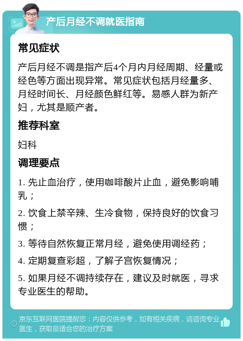 产后月经不调就医指南 常见症状 产后月经不调是指产后4个月内月经周期、经量或经色等方面出现异常。常见症状包括月经量多、月经时间长、月经颜色鲜红等。易感人群为新产妇，尤其是顺产者。 推荐科室 妇科 调理要点 1. 先止血治疗，使用咖啡酸片止血，避免影响哺乳； 2. 饮食上禁辛辣、生冷食物，保持良好的饮食习惯； 3. 等待自然恢复正常月经，避免使用调经药； 4. 定期复查彩超，了解子宫恢复情况； 5. 如果月经不调持续存在，建议及时就医，寻求专业医生的帮助。