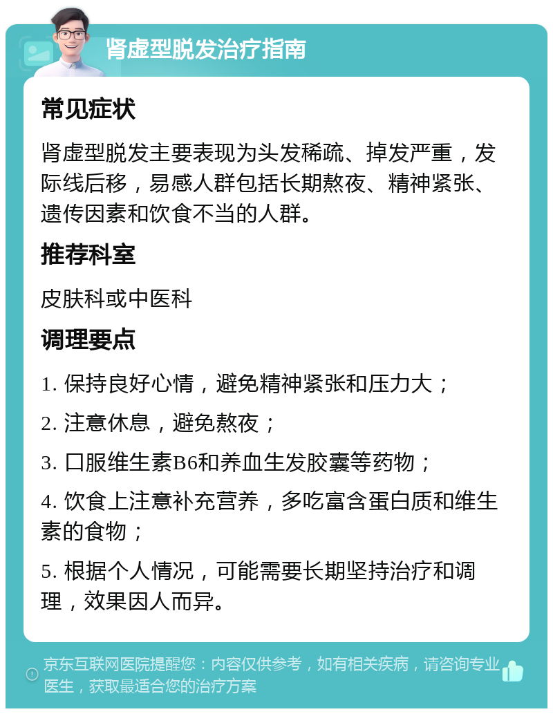 肾虚型脱发治疗指南 常见症状 肾虚型脱发主要表现为头发稀疏、掉发严重，发际线后移，易感人群包括长期熬夜、精神紧张、遗传因素和饮食不当的人群。 推荐科室 皮肤科或中医科 调理要点 1. 保持良好心情，避免精神紧张和压力大； 2. 注意休息，避免熬夜； 3. 口服维生素B6和养血生发胶囊等药物； 4. 饮食上注意补充营养，多吃富含蛋白质和维生素的食物； 5. 根据个人情况，可能需要长期坚持治疗和调理，效果因人而异。