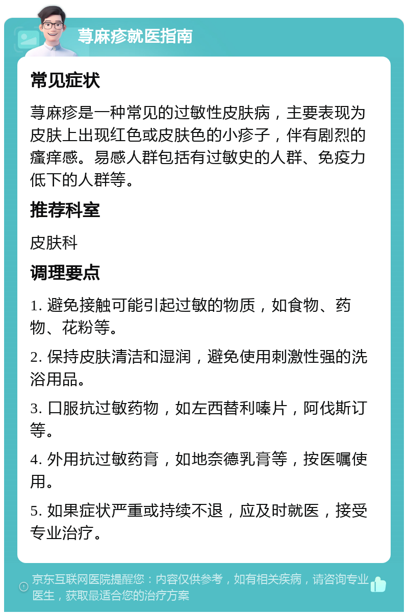 荨麻疹就医指南 常见症状 荨麻疹是一种常见的过敏性皮肤病，主要表现为皮肤上出现红色或皮肤色的小疹子，伴有剧烈的瘙痒感。易感人群包括有过敏史的人群、免疫力低下的人群等。 推荐科室 皮肤科 调理要点 1. 避免接触可能引起过敏的物质，如食物、药物、花粉等。 2. 保持皮肤清洁和湿润，避免使用刺激性强的洗浴用品。 3. 口服抗过敏药物，如左西替利嗪片，阿伐斯订等。 4. 外用抗过敏药膏，如地奈德乳膏等，按医嘱使用。 5. 如果症状严重或持续不退，应及时就医，接受专业治疗。