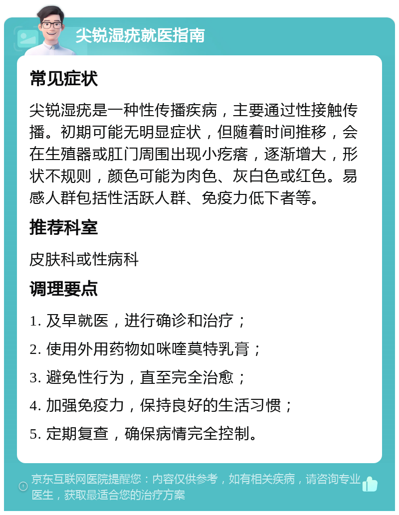 尖锐湿疣就医指南 常见症状 尖锐湿疣是一种性传播疾病，主要通过性接触传播。初期可能无明显症状，但随着时间推移，会在生殖器或肛门周围出现小疙瘩，逐渐增大，形状不规则，颜色可能为肉色、灰白色或红色。易感人群包括性活跃人群、免疫力低下者等。 推荐科室 皮肤科或性病科 调理要点 1. 及早就医，进行确诊和治疗； 2. 使用外用药物如咪喹莫特乳膏； 3. 避免性行为，直至完全治愈； 4. 加强免疫力，保持良好的生活习惯； 5. 定期复查，确保病情完全控制。