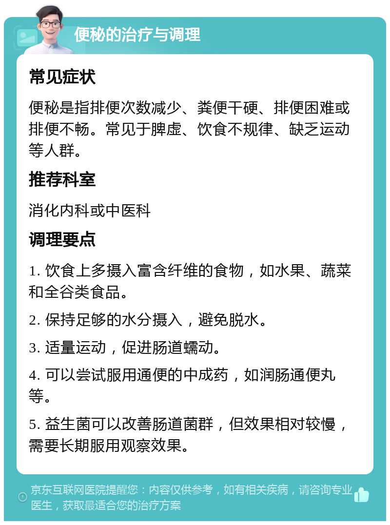 便秘的治疗与调理 常见症状 便秘是指排便次数减少、粪便干硬、排便困难或排便不畅。常见于脾虚、饮食不规律、缺乏运动等人群。 推荐科室 消化内科或中医科 调理要点 1. 饮食上多摄入富含纤维的食物，如水果、蔬菜和全谷类食品。 2. 保持足够的水分摄入，避免脱水。 3. 适量运动，促进肠道蠕动。 4. 可以尝试服用通便的中成药，如润肠通便丸等。 5. 益生菌可以改善肠道菌群，但效果相对较慢，需要长期服用观察效果。