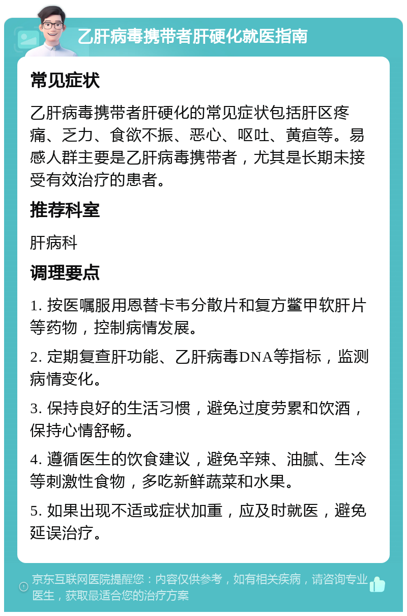 乙肝病毒携带者肝硬化就医指南 常见症状 乙肝病毒携带者肝硬化的常见症状包括肝区疼痛、乏力、食欲不振、恶心、呕吐、黄疸等。易感人群主要是乙肝病毒携带者，尤其是长期未接受有效治疗的患者。 推荐科室 肝病科 调理要点 1. 按医嘱服用恩替卡韦分散片和复方鳖甲软肝片等药物，控制病情发展。 2. 定期复查肝功能、乙肝病毒DNA等指标，监测病情变化。 3. 保持良好的生活习惯，避免过度劳累和饮酒，保持心情舒畅。 4. 遵循医生的饮食建议，避免辛辣、油腻、生冷等刺激性食物，多吃新鲜蔬菜和水果。 5. 如果出现不适或症状加重，应及时就医，避免延误治疗。