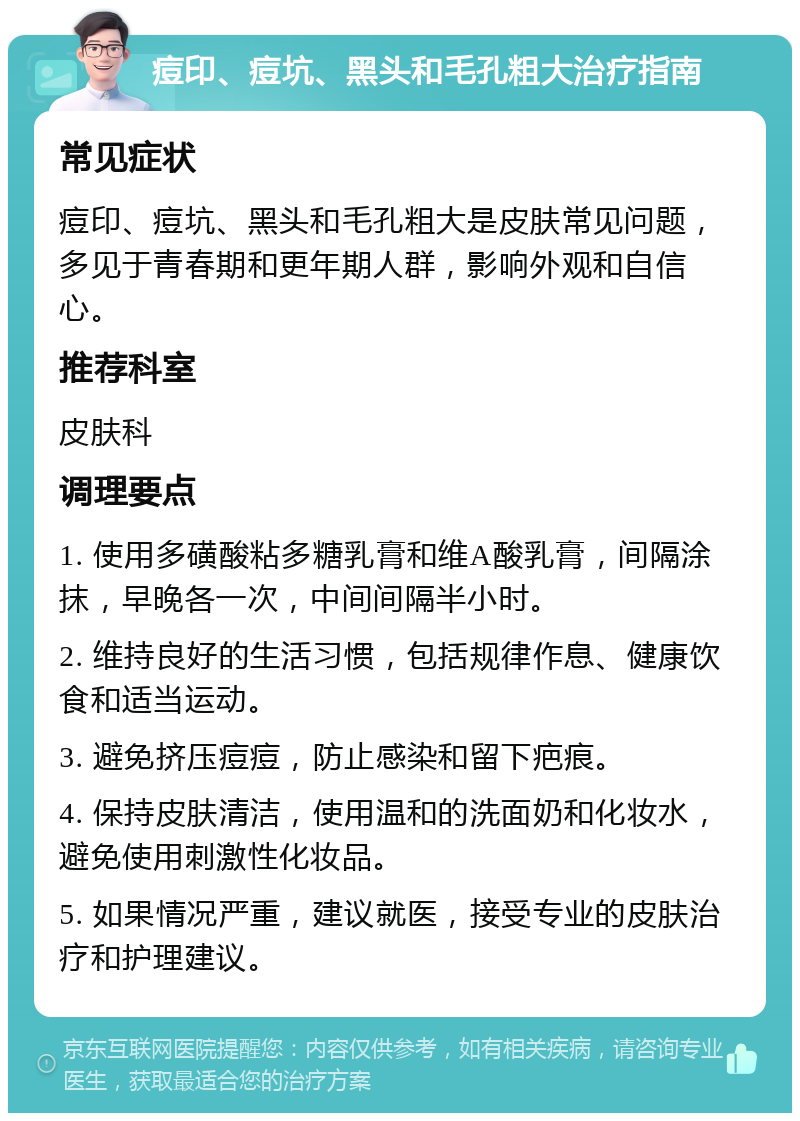 痘印、痘坑、黑头和毛孔粗大治疗指南 常见症状 痘印、痘坑、黑头和毛孔粗大是皮肤常见问题，多见于青春期和更年期人群，影响外观和自信心。 推荐科室 皮肤科 调理要点 1. 使用多磺酸粘多糖乳膏和维A酸乳膏，间隔涂抹，早晚各一次，中间间隔半小时。 2. 维持良好的生活习惯，包括规律作息、健康饮食和适当运动。 3. 避免挤压痘痘，防止感染和留下疤痕。 4. 保持皮肤清洁，使用温和的洗面奶和化妆水，避免使用刺激性化妆品。 5. 如果情况严重，建议就医，接受专业的皮肤治疗和护理建议。