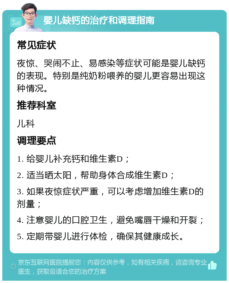 婴儿缺钙的治疗和调理指南 常见症状 夜惊、哭闹不止、易感染等症状可能是婴儿缺钙的表现。特别是纯奶粉喂养的婴儿更容易出现这种情况。 推荐科室 儿科 调理要点 1. 给婴儿补充钙和维生素D； 2. 适当晒太阳，帮助身体合成维生素D； 3. 如果夜惊症状严重，可以考虑增加维生素D的剂量； 4. 注意婴儿的口腔卫生，避免嘴唇干燥和开裂； 5. 定期带婴儿进行体检，确保其健康成长。