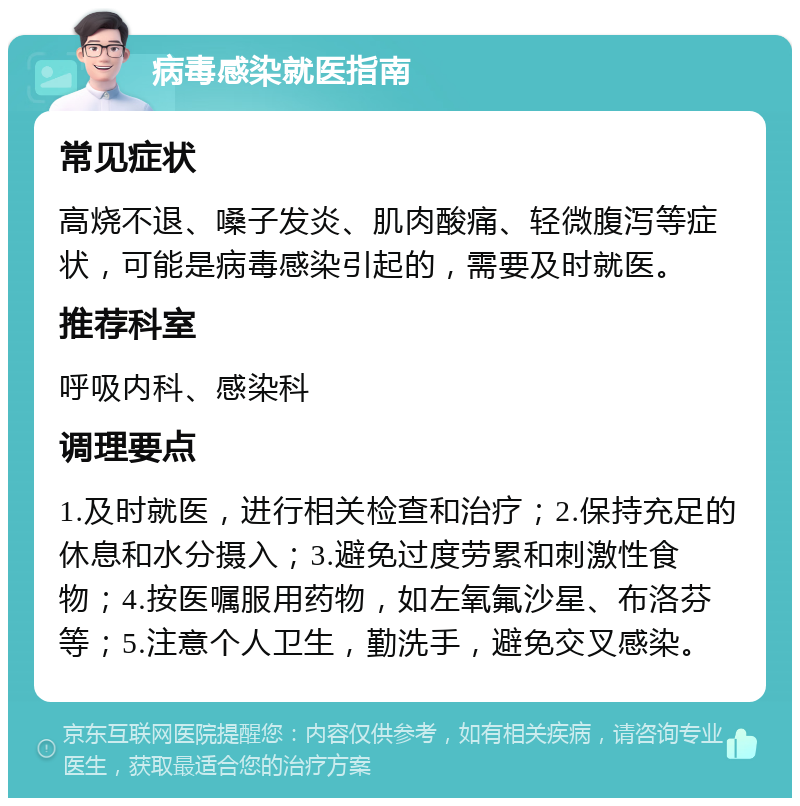 病毒感染就医指南 常见症状 高烧不退、嗓子发炎、肌肉酸痛、轻微腹泻等症状，可能是病毒感染引起的，需要及时就医。 推荐科室 呼吸内科、感染科 调理要点 1.及时就医，进行相关检查和治疗；2.保持充足的休息和水分摄入；3.避免过度劳累和刺激性食物；4.按医嘱服用药物，如左氧氟沙星、布洛芬等；5.注意个人卫生，勤洗手，避免交叉感染。