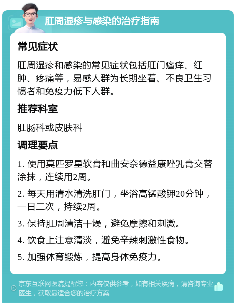 肛周湿疹与感染的治疗指南 常见症状 肛周湿疹和感染的常见症状包括肛门瘙痒、红肿、疼痛等，易感人群为长期坐着、不良卫生习惯者和免疫力低下人群。 推荐科室 肛肠科或皮肤科 调理要点 1. 使用莫匹罗星软膏和曲安奈德益康唑乳膏交替涂抹，连续用2周。 2. 每天用清水清洗肛门，坐浴高锰酸钾20分钟，一日二次，持续2周。 3. 保持肛周清洁干燥，避免摩擦和刺激。 4. 饮食上注意清淡，避免辛辣刺激性食物。 5. 加强体育锻炼，提高身体免疫力。