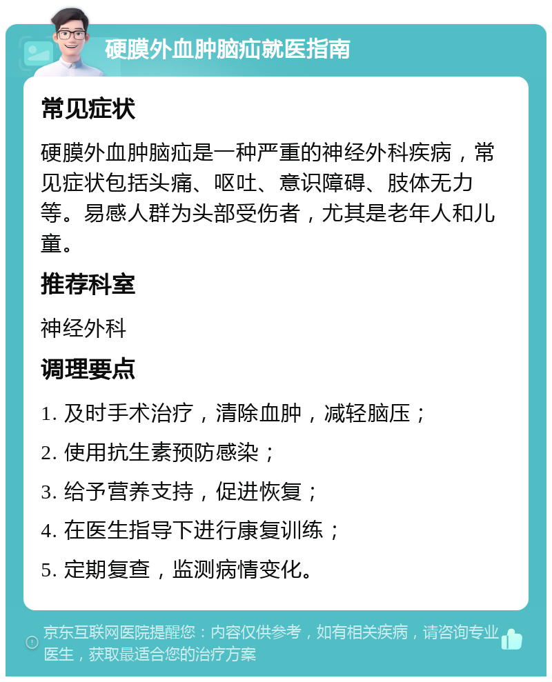 硬膜外血肿脑疝就医指南 常见症状 硬膜外血肿脑疝是一种严重的神经外科疾病，常见症状包括头痛、呕吐、意识障碍、肢体无力等。易感人群为头部受伤者，尤其是老年人和儿童。 推荐科室 神经外科 调理要点 1. 及时手术治疗，清除血肿，减轻脑压； 2. 使用抗生素预防感染； 3. 给予营养支持，促进恢复； 4. 在医生指导下进行康复训练； 5. 定期复查，监测病情变化。