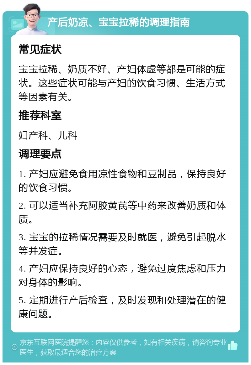 产后奶凉、宝宝拉稀的调理指南 常见症状 宝宝拉稀、奶质不好、产妇体虚等都是可能的症状。这些症状可能与产妇的饮食习惯、生活方式等因素有关。 推荐科室 妇产科、儿科 调理要点 1. 产妇应避免食用凉性食物和豆制品，保持良好的饮食习惯。 2. 可以适当补充阿胶黄芪等中药来改善奶质和体质。 3. 宝宝的拉稀情况需要及时就医，避免引起脱水等并发症。 4. 产妇应保持良好的心态，避免过度焦虑和压力对身体的影响。 5. 定期进行产后检查，及时发现和处理潜在的健康问题。