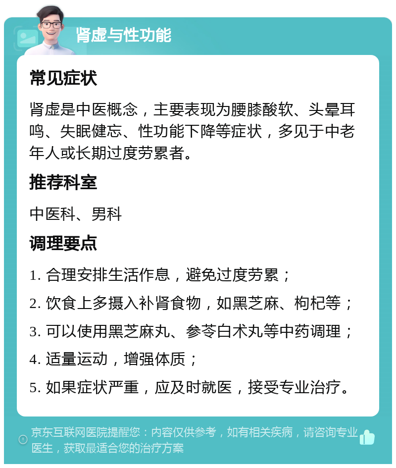 肾虚与性功能 常见症状 肾虚是中医概念，主要表现为腰膝酸软、头晕耳鸣、失眠健忘、性功能下降等症状，多见于中老年人或长期过度劳累者。 推荐科室 中医科、男科 调理要点 1. 合理安排生活作息，避免过度劳累； 2. 饮食上多摄入补肾食物，如黑芝麻、枸杞等； 3. 可以使用黑芝麻丸、参苓白术丸等中药调理； 4. 适量运动，增强体质； 5. 如果症状严重，应及时就医，接受专业治疗。