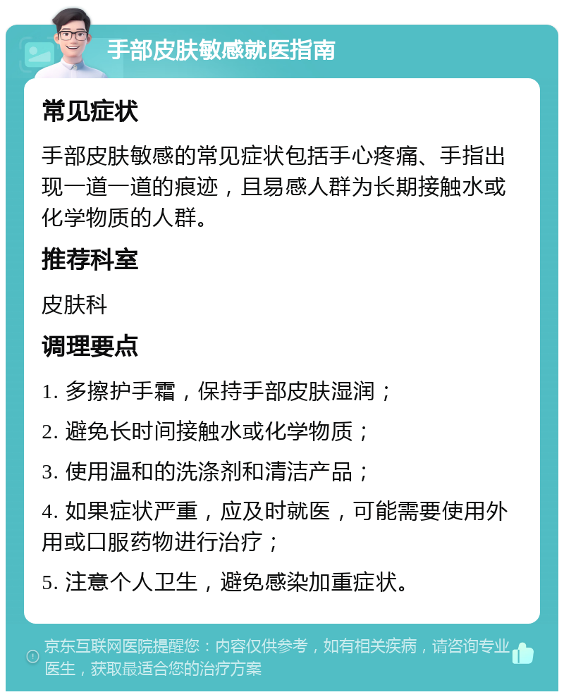 手部皮肤敏感就医指南 常见症状 手部皮肤敏感的常见症状包括手心疼痛、手指出现一道一道的痕迹，且易感人群为长期接触水或化学物质的人群。 推荐科室 皮肤科 调理要点 1. 多擦护手霜，保持手部皮肤湿润； 2. 避免长时间接触水或化学物质； 3. 使用温和的洗涤剂和清洁产品； 4. 如果症状严重，应及时就医，可能需要使用外用或口服药物进行治疗； 5. 注意个人卫生，避免感染加重症状。