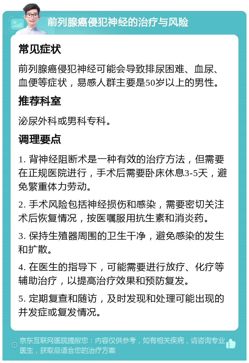 前列腺癌侵犯神经的治疗与风险 常见症状 前列腺癌侵犯神经可能会导致排尿困难、血尿、血便等症状，易感人群主要是50岁以上的男性。 推荐科室 泌尿外科或男科专科。 调理要点 1. 背神经阻断术是一种有效的治疗方法，但需要在正规医院进行，手术后需要卧床休息3-5天，避免繁重体力劳动。 2. 手术风险包括神经损伤和感染，需要密切关注术后恢复情况，按医嘱服用抗生素和消炎药。 3. 保持生殖器周围的卫生干净，避免感染的发生和扩散。 4. 在医生的指导下，可能需要进行放疗、化疗等辅助治疗，以提高治疗效果和预防复发。 5. 定期复查和随访，及时发现和处理可能出现的并发症或复发情况。