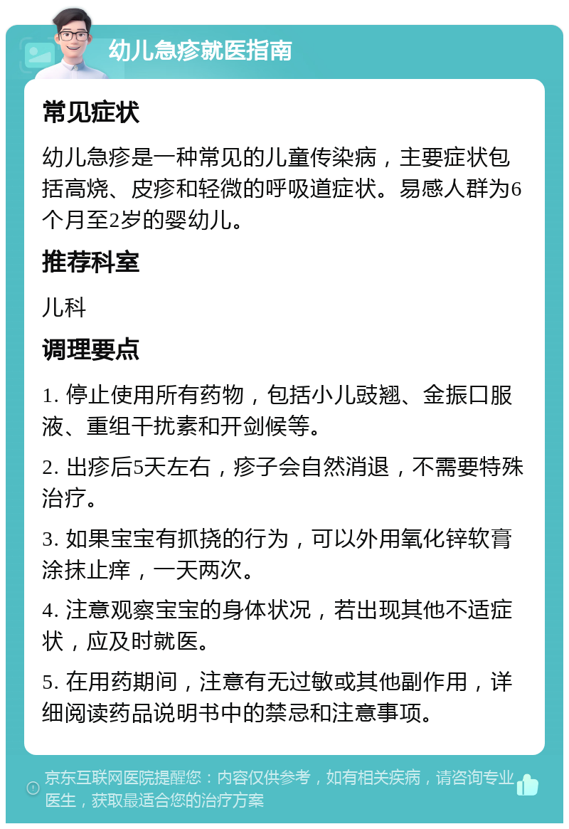 幼儿急疹就医指南 常见症状 幼儿急疹是一种常见的儿童传染病，主要症状包括高烧、皮疹和轻微的呼吸道症状。易感人群为6个月至2岁的婴幼儿。 推荐科室 儿科 调理要点 1. 停止使用所有药物，包括小儿豉翘、金振口服液、重组干扰素和开剑候等。 2. 出疹后5天左右，疹子会自然消退，不需要特殊治疗。 3. 如果宝宝有抓挠的行为，可以外用氧化锌软膏涂抹止痒，一天两次。 4. 注意观察宝宝的身体状况，若出现其他不适症状，应及时就医。 5. 在用药期间，注意有无过敏或其他副作用，详细阅读药品说明书中的禁忌和注意事项。