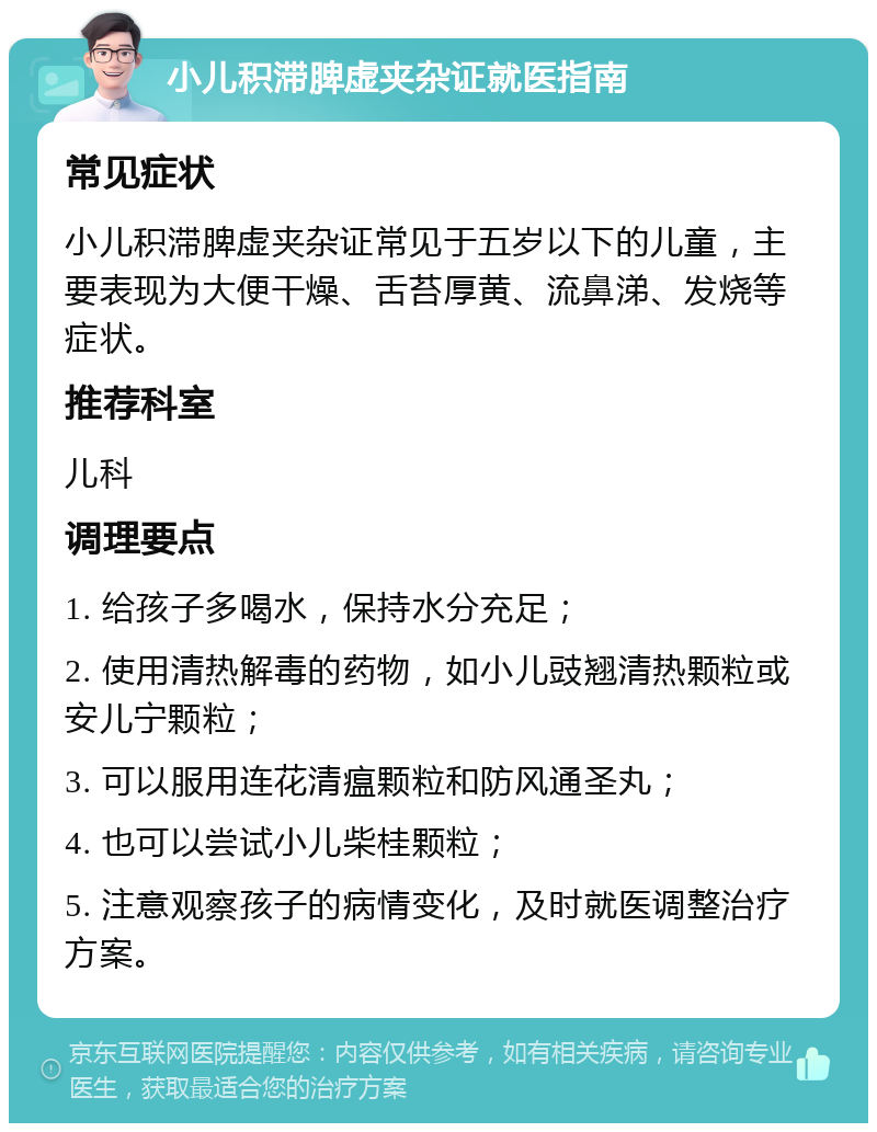 小儿积滞脾虚夹杂证就医指南 常见症状 小儿积滞脾虚夹杂证常见于五岁以下的儿童，主要表现为大便干燥、舌苔厚黄、流鼻涕、发烧等症状。 推荐科室 儿科 调理要点 1. 给孩子多喝水，保持水分充足； 2. 使用清热解毒的药物，如小儿豉翘清热颗粒或安儿宁颗粒； 3. 可以服用连花清瘟颗粒和防风通圣丸； 4. 也可以尝试小儿柴桂颗粒； 5. 注意观察孩子的病情变化，及时就医调整治疗方案。