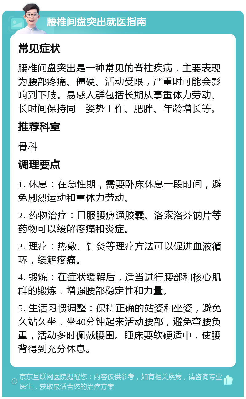 腰椎间盘突出就医指南 常见症状 腰椎间盘突出是一种常见的脊柱疾病，主要表现为腰部疼痛、僵硬、活动受限，严重时可能会影响到下肢。易感人群包括长期从事重体力劳动、长时间保持同一姿势工作、肥胖、年龄增长等。 推荐科室 骨科 调理要点 1. 休息：在急性期，需要卧床休息一段时间，避免剧烈运动和重体力劳动。 2. 药物治疗：口服腰痹通胶囊、洛索洛芬钠片等药物可以缓解疼痛和炎症。 3. 理疗：热敷、针灸等理疗方法可以促进血液循环，缓解疼痛。 4. 锻炼：在症状缓解后，适当进行腰部和核心肌群的锻炼，增强腰部稳定性和力量。 5. 生活习惯调整：保持正确的站姿和坐姿，避免久站久坐，坐40分钟起来活动腰部，避免弯腰负重，活动多时佩戴腰围。睡床要软硬适中，使腰背得到充分休息。