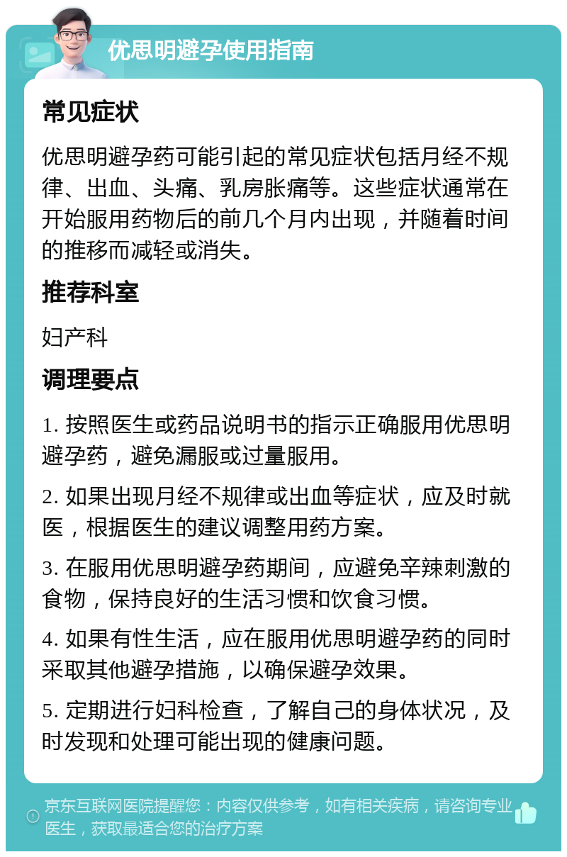 优思明避孕使用指南 常见症状 优思明避孕药可能引起的常见症状包括月经不规律、出血、头痛、乳房胀痛等。这些症状通常在开始服用药物后的前几个月内出现，并随着时间的推移而减轻或消失。 推荐科室 妇产科 调理要点 1. 按照医生或药品说明书的指示正确服用优思明避孕药，避免漏服或过量服用。 2. 如果出现月经不规律或出血等症状，应及时就医，根据医生的建议调整用药方案。 3. 在服用优思明避孕药期间，应避免辛辣刺激的食物，保持良好的生活习惯和饮食习惯。 4. 如果有性生活，应在服用优思明避孕药的同时采取其他避孕措施，以确保避孕效果。 5. 定期进行妇科检查，了解自己的身体状况，及时发现和处理可能出现的健康问题。