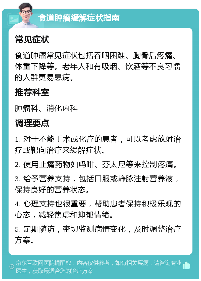 食道肿瘤缓解症状指南 常见症状 食道肿瘤常见症状包括吞咽困难、胸骨后疼痛、体重下降等。老年人和有吸烟、饮酒等不良习惯的人群更易患病。 推荐科室 肿瘤科、消化内科 调理要点 1. 对于不能手术或化疗的患者，可以考虑放射治疗或靶向治疗来缓解症状。 2. 使用止痛药物如吗啡、芬太尼等来控制疼痛。 3. 给予营养支持，包括口服或静脉注射营养液，保持良好的营养状态。 4. 心理支持也很重要，帮助患者保持积极乐观的心态，减轻焦虑和抑郁情绪。 5. 定期随访，密切监测病情变化，及时调整治疗方案。