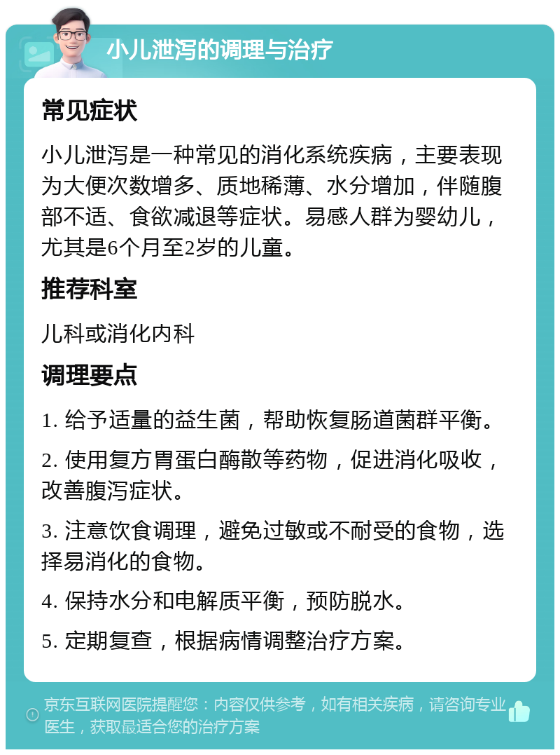 小儿泄泻的调理与治疗 常见症状 小儿泄泻是一种常见的消化系统疾病，主要表现为大便次数增多、质地稀薄、水分增加，伴随腹部不适、食欲减退等症状。易感人群为婴幼儿，尤其是6个月至2岁的儿童。 推荐科室 儿科或消化内科 调理要点 1. 给予适量的益生菌，帮助恢复肠道菌群平衡。 2. 使用复方胃蛋白酶散等药物，促进消化吸收，改善腹泻症状。 3. 注意饮食调理，避免过敏或不耐受的食物，选择易消化的食物。 4. 保持水分和电解质平衡，预防脱水。 5. 定期复查，根据病情调整治疗方案。