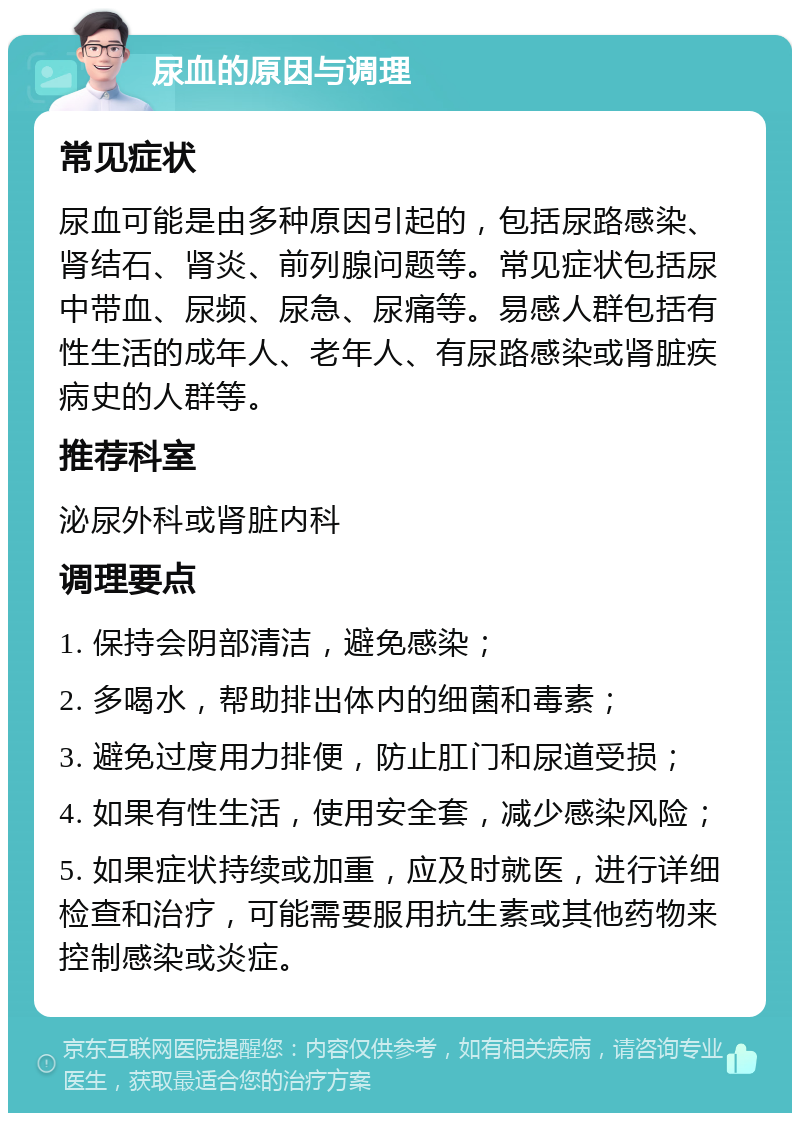 尿血的原因与调理 常见症状 尿血可能是由多种原因引起的，包括尿路感染、肾结石、肾炎、前列腺问题等。常见症状包括尿中带血、尿频、尿急、尿痛等。易感人群包括有性生活的成年人、老年人、有尿路感染或肾脏疾病史的人群等。 推荐科室 泌尿外科或肾脏内科 调理要点 1. 保持会阴部清洁，避免感染； 2. 多喝水，帮助排出体内的细菌和毒素； 3. 避免过度用力排便，防止肛门和尿道受损； 4. 如果有性生活，使用安全套，减少感染风险； 5. 如果症状持续或加重，应及时就医，进行详细检查和治疗，可能需要服用抗生素或其他药物来控制感染或炎症。