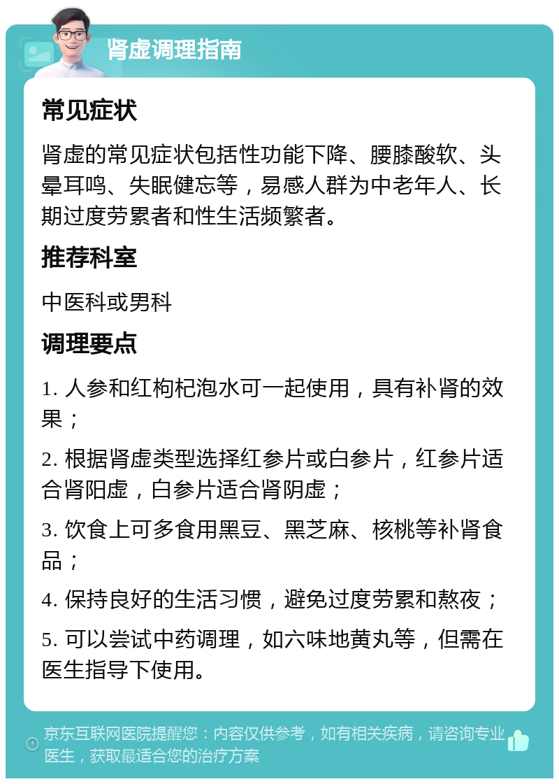 肾虚调理指南 常见症状 肾虚的常见症状包括性功能下降、腰膝酸软、头晕耳鸣、失眠健忘等，易感人群为中老年人、长期过度劳累者和性生活频繁者。 推荐科室 中医科或男科 调理要点 1. 人参和红枸杞泡水可一起使用，具有补肾的效果； 2. 根据肾虚类型选择红参片或白参片，红参片适合肾阳虚，白参片适合肾阴虚； 3. 饮食上可多食用黑豆、黑芝麻、核桃等补肾食品； 4. 保持良好的生活习惯，避免过度劳累和熬夜； 5. 可以尝试中药调理，如六味地黄丸等，但需在医生指导下使用。