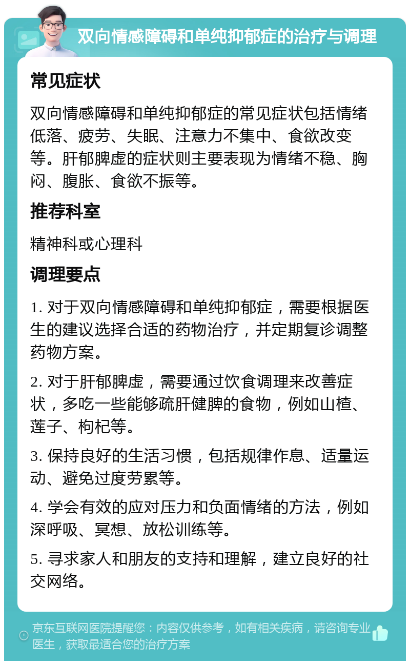 双向情感障碍和单纯抑郁症的治疗与调理 常见症状 双向情感障碍和单纯抑郁症的常见症状包括情绪低落、疲劳、失眠、注意力不集中、食欲改变等。肝郁脾虚的症状则主要表现为情绪不稳、胸闷、腹胀、食欲不振等。 推荐科室 精神科或心理科 调理要点 1. 对于双向情感障碍和单纯抑郁症，需要根据医生的建议选择合适的药物治疗，并定期复诊调整药物方案。 2. 对于肝郁脾虚，需要通过饮食调理来改善症状，多吃一些能够疏肝健脾的食物，例如山楂、莲子、枸杞等。 3. 保持良好的生活习惯，包括规律作息、适量运动、避免过度劳累等。 4. 学会有效的应对压力和负面情绪的方法，例如深呼吸、冥想、放松训练等。 5. 寻求家人和朋友的支持和理解，建立良好的社交网络。