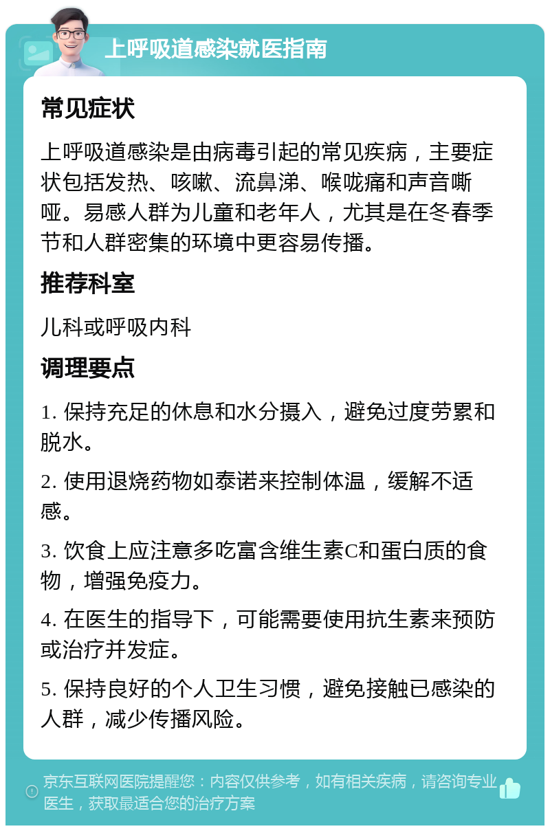 上呼吸道感染就医指南 常见症状 上呼吸道感染是由病毒引起的常见疾病，主要症状包括发热、咳嗽、流鼻涕、喉咙痛和声音嘶哑。易感人群为儿童和老年人，尤其是在冬春季节和人群密集的环境中更容易传播。 推荐科室 儿科或呼吸内科 调理要点 1. 保持充足的休息和水分摄入，避免过度劳累和脱水。 2. 使用退烧药物如泰诺来控制体温，缓解不适感。 3. 饮食上应注意多吃富含维生素C和蛋白质的食物，增强免疫力。 4. 在医生的指导下，可能需要使用抗生素来预防或治疗并发症。 5. 保持良好的个人卫生习惯，避免接触已感染的人群，减少传播风险。