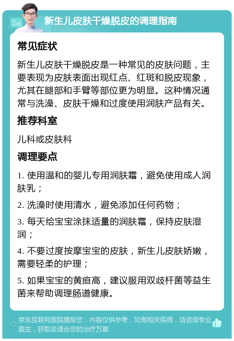 新生儿皮肤干燥脱皮的调理指南 常见症状 新生儿皮肤干燥脱皮是一种常见的皮肤问题，主要表现为皮肤表面出现红点、红斑和脱皮现象，尤其在腿部和手臂等部位更为明显。这种情况通常与洗澡、皮肤干燥和过度使用润肤产品有关。 推荐科室 儿科或皮肤科 调理要点 1. 使用温和的婴儿专用润肤霜，避免使用成人润肤乳； 2. 洗澡时使用清水，避免添加任何药物； 3. 每天给宝宝涂抹适量的润肤霜，保持皮肤湿润； 4. 不要过度按摩宝宝的皮肤，新生儿皮肤娇嫩，需要轻柔的护理； 5. 如果宝宝的黄疸高，建议服用双歧杆菌等益生菌来帮助调理肠道健康。