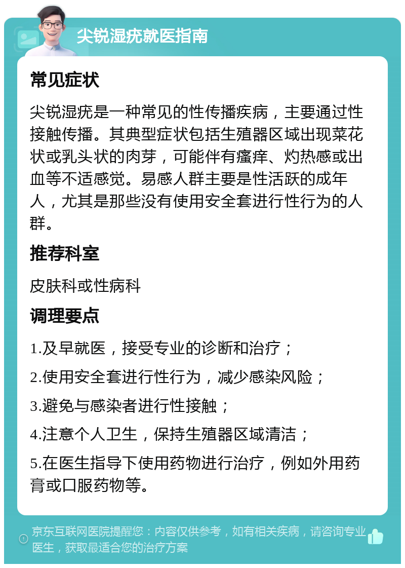 尖锐湿疣就医指南 常见症状 尖锐湿疣是一种常见的性传播疾病，主要通过性接触传播。其典型症状包括生殖器区域出现菜花状或乳头状的肉芽，可能伴有瘙痒、灼热感或出血等不适感觉。易感人群主要是性活跃的成年人，尤其是那些没有使用安全套进行性行为的人群。 推荐科室 皮肤科或性病科 调理要点 1.及早就医，接受专业的诊断和治疗； 2.使用安全套进行性行为，减少感染风险； 3.避免与感染者进行性接触； 4.注意个人卫生，保持生殖器区域清洁； 5.在医生指导下使用药物进行治疗，例如外用药膏或口服药物等。