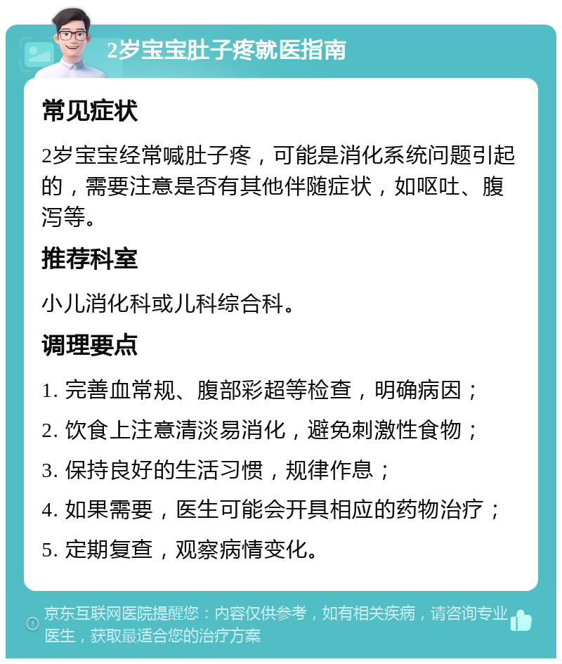 2岁宝宝肚子疼就医指南 常见症状 2岁宝宝经常喊肚子疼，可能是消化系统问题引起的，需要注意是否有其他伴随症状，如呕吐、腹泻等。 推荐科室 小儿消化科或儿科综合科。 调理要点 1. 完善血常规、腹部彩超等检查，明确病因； 2. 饮食上注意清淡易消化，避免刺激性食物； 3. 保持良好的生活习惯，规律作息； 4. 如果需要，医生可能会开具相应的药物治疗； 5. 定期复查，观察病情变化。