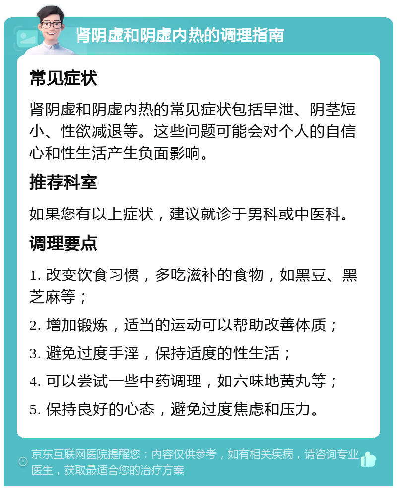 肾阴虚和阴虚内热的调理指南 常见症状 肾阴虚和阴虚内热的常见症状包括早泄、阴茎短小、性欲减退等。这些问题可能会对个人的自信心和性生活产生负面影响。 推荐科室 如果您有以上症状，建议就诊于男科或中医科。 调理要点 1. 改变饮食习惯，多吃滋补的食物，如黑豆、黑芝麻等； 2. 增加锻炼，适当的运动可以帮助改善体质； 3. 避免过度手淫，保持适度的性生活； 4. 可以尝试一些中药调理，如六味地黄丸等； 5. 保持良好的心态，避免过度焦虑和压力。