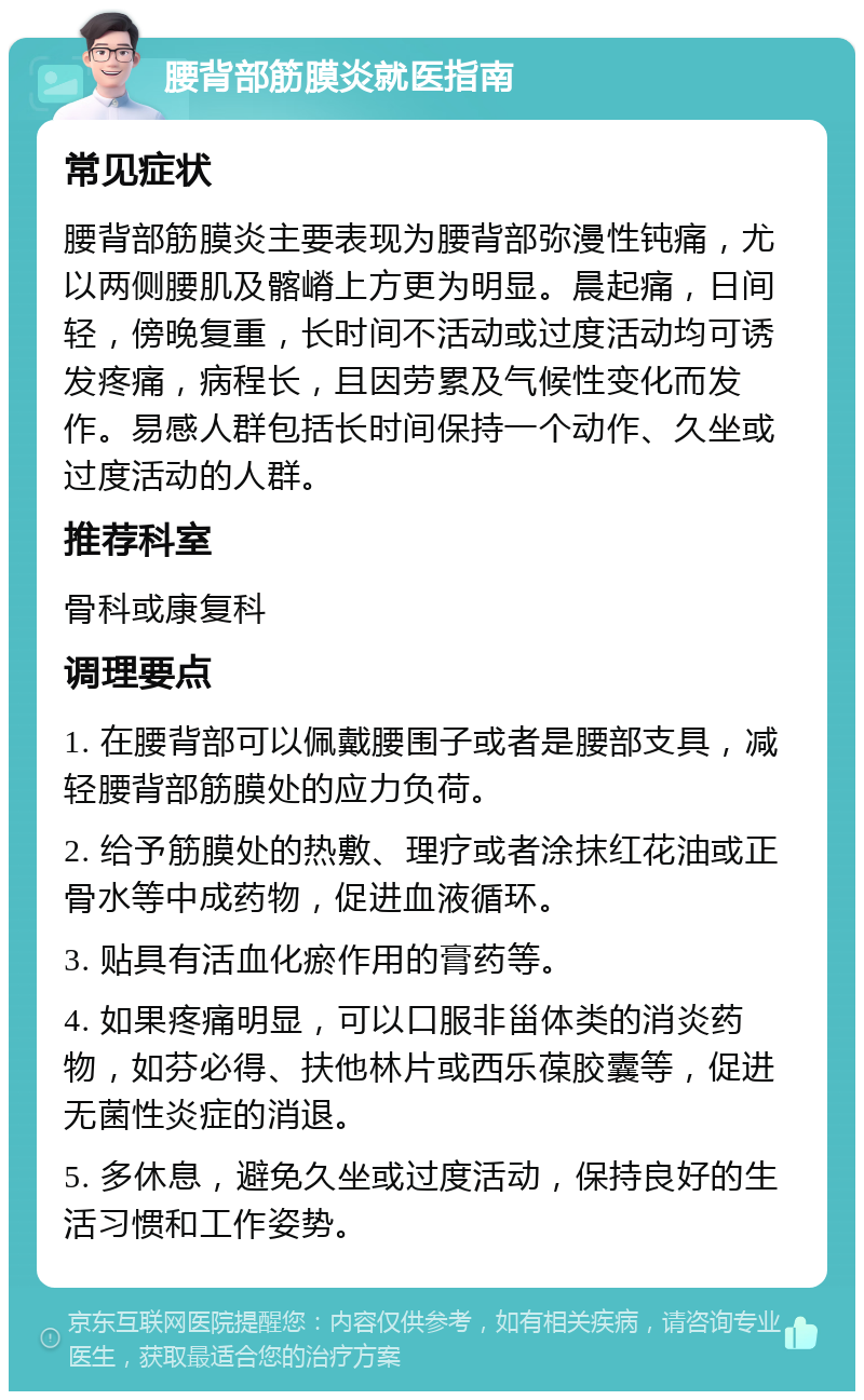 腰背部筋膜炎就医指南 常见症状 腰背部筋膜炎主要表现为腰背部弥漫性钝痛，尤以两侧腰肌及髂嵴上方更为明显。晨起痛，日间轻，傍晚复重，长时间不活动或过度活动均可诱发疼痛，病程长，且因劳累及气候性变化而发作。易感人群包括长时间保持一个动作、久坐或过度活动的人群。 推荐科室 骨科或康复科 调理要点 1. 在腰背部可以佩戴腰围子或者是腰部支具，减轻腰背部筋膜处的应力负荷。 2. 给予筋膜处的热敷、理疗或者涂抹红花油或正骨水等中成药物，促进血液循环。 3. 贴具有活血化瘀作用的膏药等。 4. 如果疼痛明显，可以口服非甾体类的消炎药物，如芬必得、扶他林片或西乐葆胶囊等，促进无菌性炎症的消退。 5. 多休息，避免久坐或过度活动，保持良好的生活习惯和工作姿势。