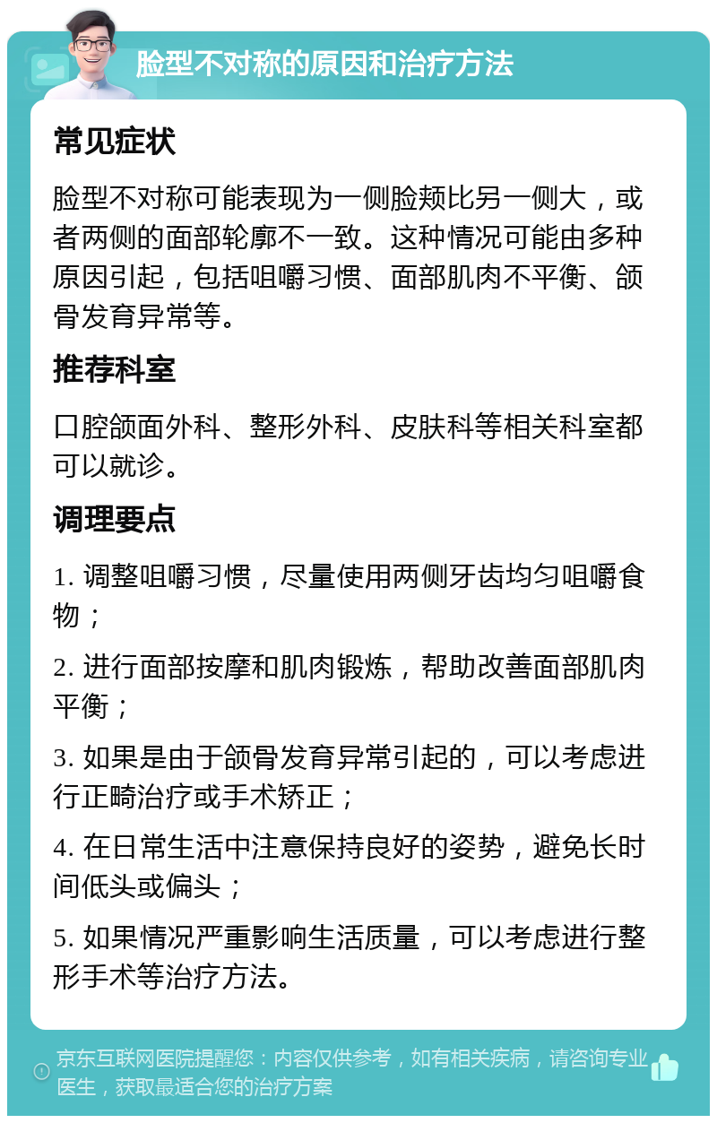 脸型不对称的原因和治疗方法 常见症状 脸型不对称可能表现为一侧脸颊比另一侧大，或者两侧的面部轮廓不一致。这种情况可能由多种原因引起，包括咀嚼习惯、面部肌肉不平衡、颌骨发育异常等。 推荐科室 口腔颌面外科、整形外科、皮肤科等相关科室都可以就诊。 调理要点 1. 调整咀嚼习惯，尽量使用两侧牙齿均匀咀嚼食物； 2. 进行面部按摩和肌肉锻炼，帮助改善面部肌肉平衡； 3. 如果是由于颌骨发育异常引起的，可以考虑进行正畸治疗或手术矫正； 4. 在日常生活中注意保持良好的姿势，避免长时间低头或偏头； 5. 如果情况严重影响生活质量，可以考虑进行整形手术等治疗方法。