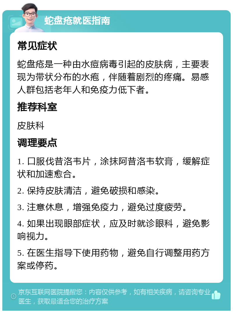 蛇盘疮就医指南 常见症状 蛇盘疮是一种由水痘病毒引起的皮肤病，主要表现为带状分布的水疱，伴随着剧烈的疼痛。易感人群包括老年人和免疫力低下者。 推荐科室 皮肤科 调理要点 1. 口服伐昔洛韦片，涂抹阿昔洛韦软膏，缓解症状和加速愈合。 2. 保持皮肤清洁，避免破损和感染。 3. 注意休息，增强免疫力，避免过度疲劳。 4. 如果出现眼部症状，应及时就诊眼科，避免影响视力。 5. 在医生指导下使用药物，避免自行调整用药方案或停药。