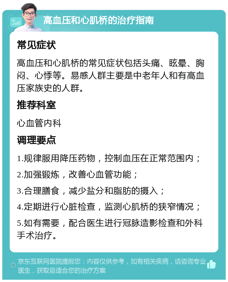 高血压和心肌桥的治疗指南 常见症状 高血压和心肌桥的常见症状包括头痛、眩晕、胸闷、心悸等。易感人群主要是中老年人和有高血压家族史的人群。 推荐科室 心血管内科 调理要点 1.规律服用降压药物，控制血压在正常范围内； 2.加强锻炼，改善心血管功能； 3.合理膳食，减少盐分和脂肪的摄入； 4.定期进行心脏检查，监测心肌桥的狭窄情况； 5.如有需要，配合医生进行冠脉造影检查和外科手术治疗。